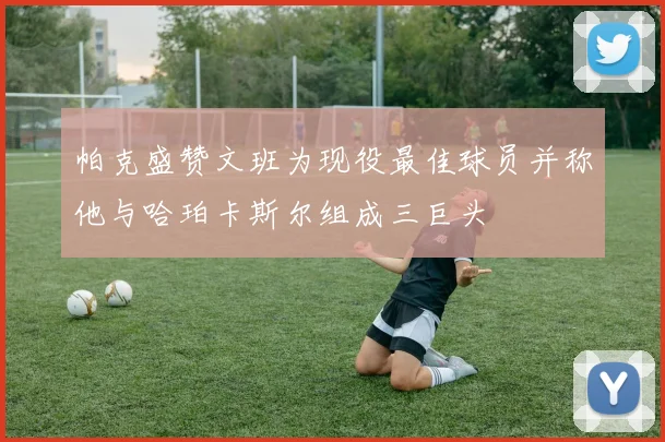 帕克盛赞文班为现役最佳球员并称他与哈珀卡斯尔组成三巨头