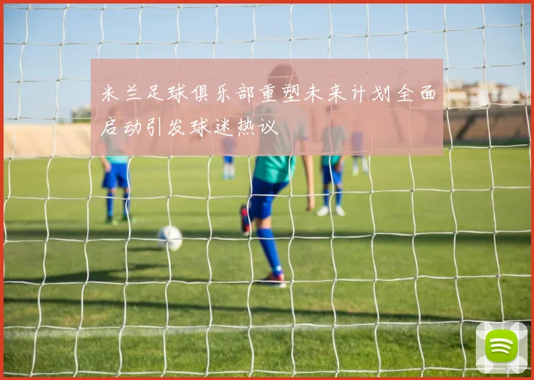 米兰足球俱乐部重塑未来计划全面启动引发球迷热议