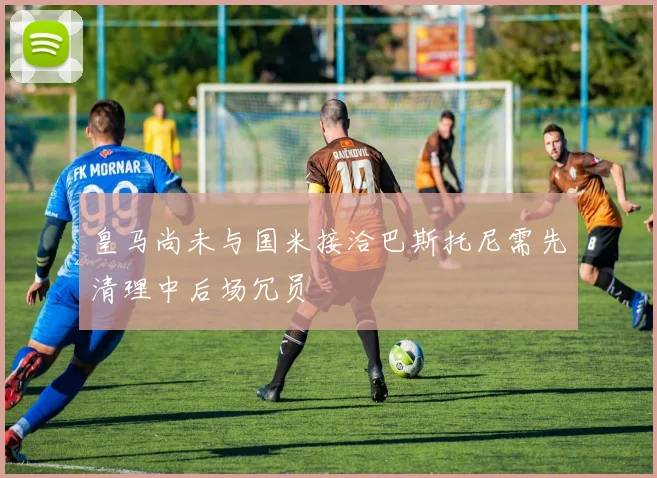 皇马尚未与国米接洽巴斯托尼需先清理中后场冗员