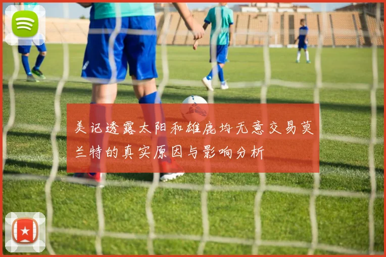 美记透露太阳和雄鹿均无意交易莫兰特的真实原因与影响分析