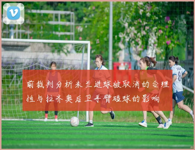 前裁判分析米兰进球被取消的合理性与拉齐奥后卫手臂碰球的影响