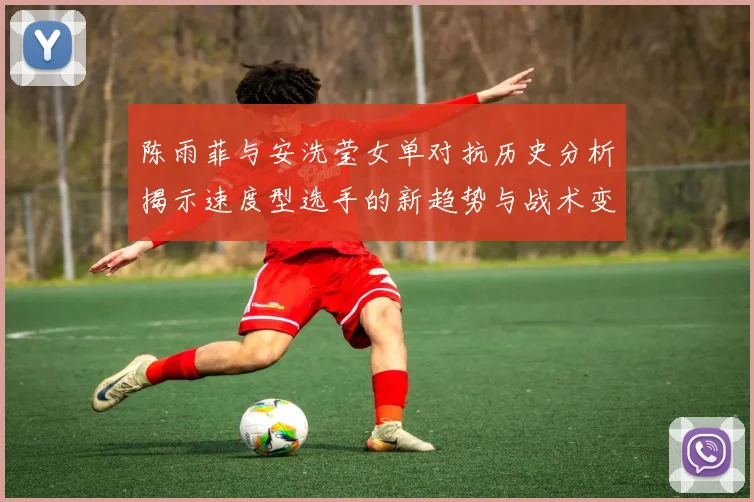 陈雨菲与安洗莹女单对抗历史分析揭示速度型选手的新趋势与战术变化