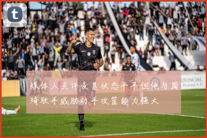 媒体人点评麦基状态平平但他与周琦联手威胁对手攻筐能力强大