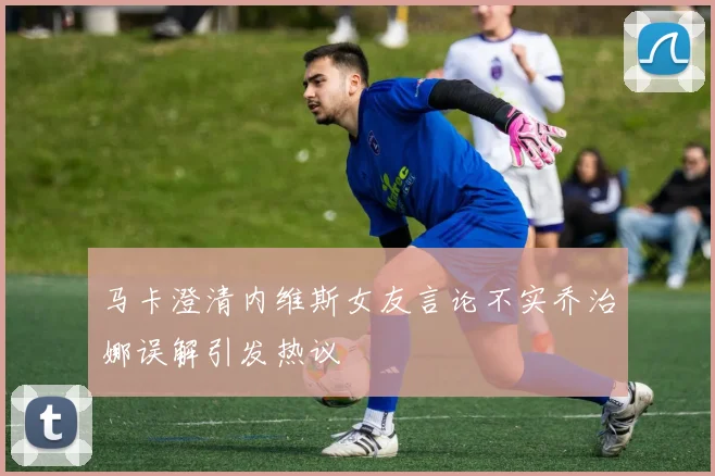 马卡澄清内维斯女友言论不实乔治娜误解引发热议