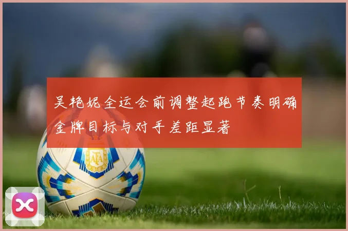 吴艳妮全运会前调整起跑节奏明确金牌目标与对手差距显著