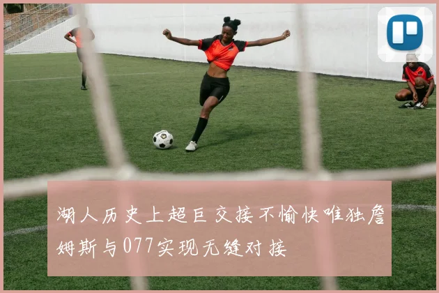 湖人历史上超巨交接不愉快唯独詹姆斯与077实现无缝对接