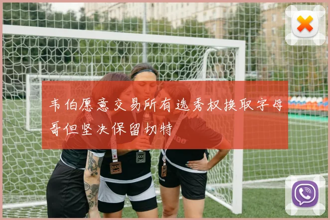 韦伯愿意交易所有选秀权换取字母哥但坚决保留切特