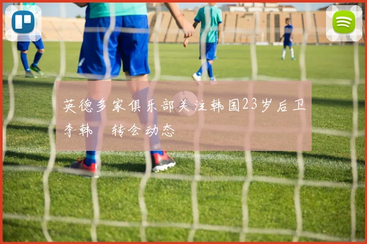 英德多家俱乐部关注韩国23岁后卫李韩汎转会动态