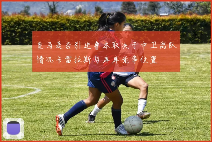 皇马是否引进鲁本取决于中卫离队情况卡雷拉斯与库库竞争位置