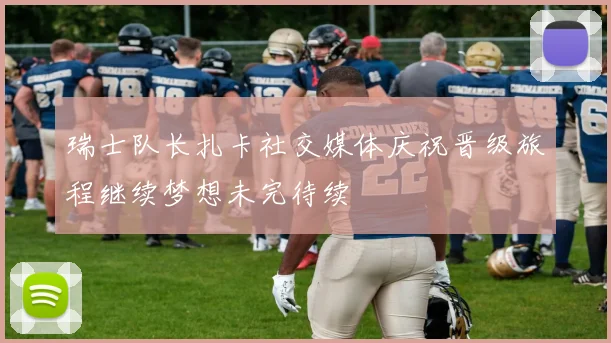 瑞士队长扎卡社交媒体庆祝晋级旅程继续梦想未完待续