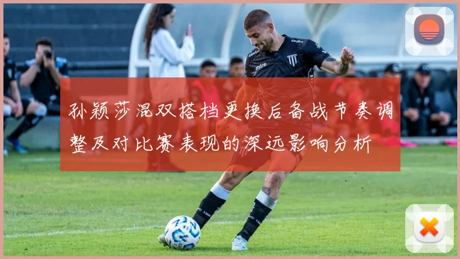 孙颖莎混双搭档更换后备战节奏调整及对比赛表现的深远影响分析
