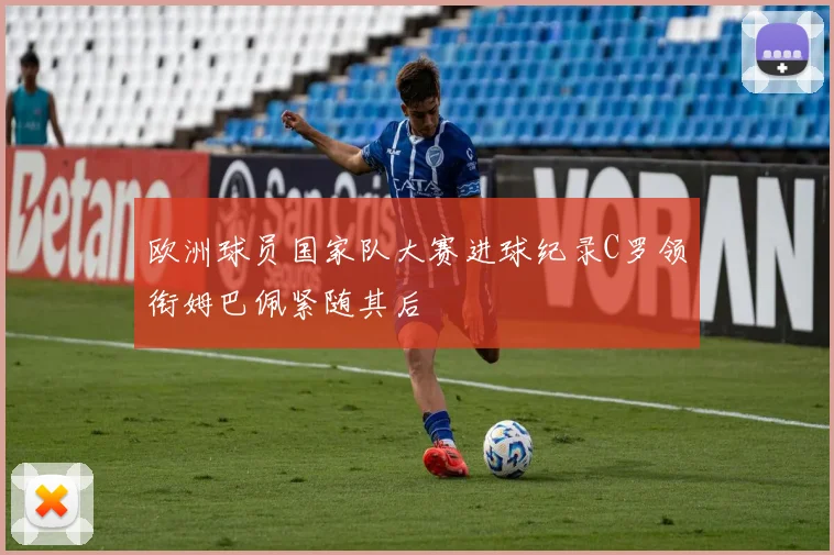 欧洲球员国家队大赛进球纪录C罗领衔姆巴佩紧随其后