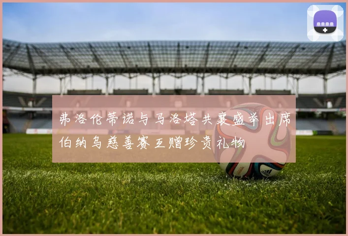 弗洛伦蒂诺与马洛塔共襄盛举出席伯纳乌慈善赛互赠珍贵礼物