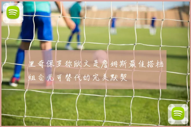 里奇保罗称欧文是詹姆斯最佳搭档组合无可替代的完美默契