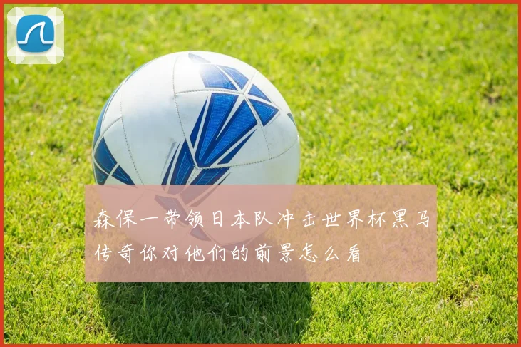 森保一带领日本队冲击世界杯黑马传奇你对他们的前景怎么看