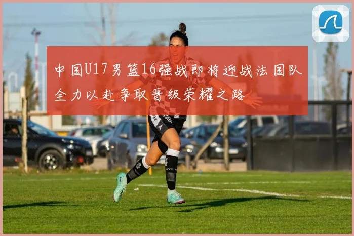 中国U17男篮16强战即将迎战法国队全力以赴争取晋级荣耀之路