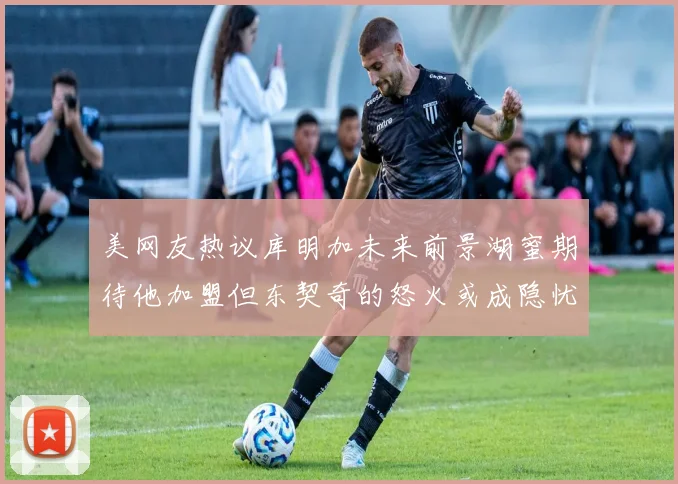 美网友热议库明加未来前景湖蜜期待他加盟但东契奇的怒火或成隐忧