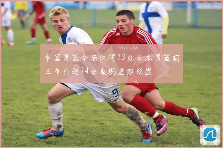 中国男篮全场仅得73分日本男篮前三节已超74分表现差距明显