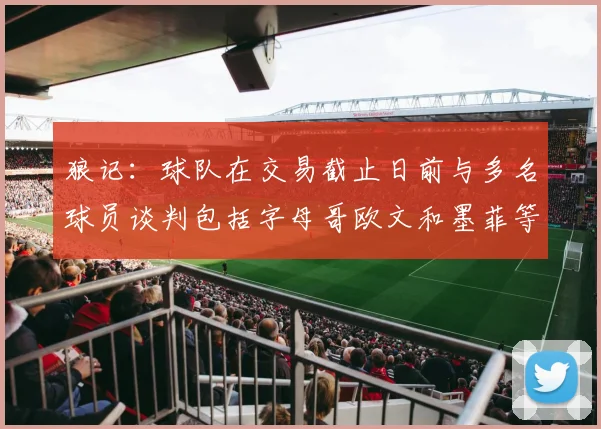 狼记：球队在交易截止日前与多名球员谈判包括字母哥欧文和墨菲等人