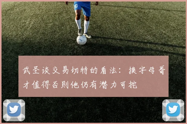 武圣谈交易切特的看法：换字母哥才值得否则他仍有潜力可挖