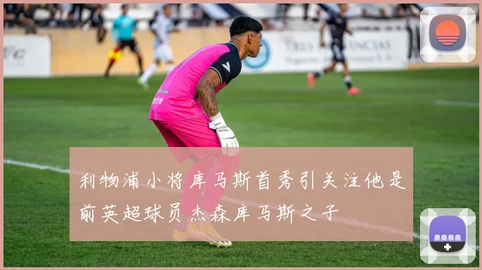 利物浦小将库马斯首秀引关注他是前英超球员杰森库马斯之子