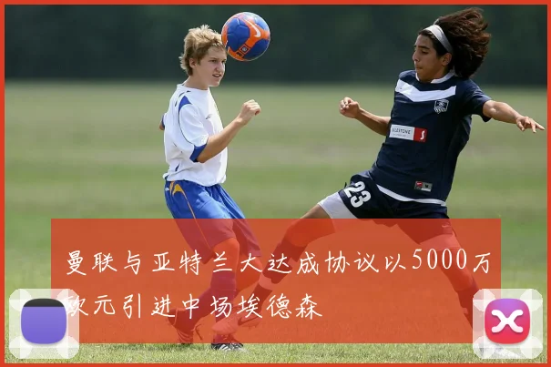 曼联与亚特兰大达成协议以5000万欧元引进中场埃德森