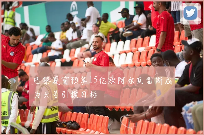 巴黎夏窗预算15亿欧阿尔瓦雷斯成为头号引援目标