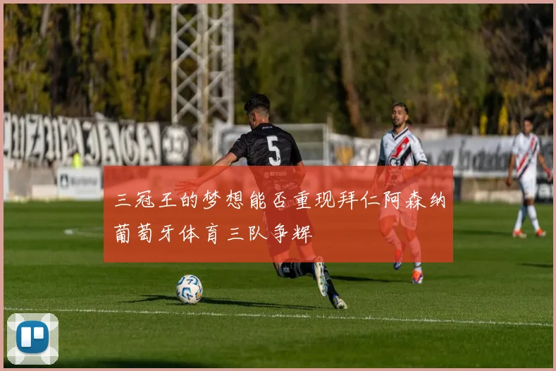 三冠王的梦想能否重现拜仁阿森纳葡萄牙体育三队争辉