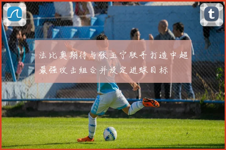 法比奥期待与张玉宁联手打造中超最强攻击组合并设定进球目标
