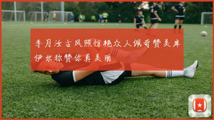 李月汝古风照惊艳众人佩奇赞美库伊尔称赞你真美丽