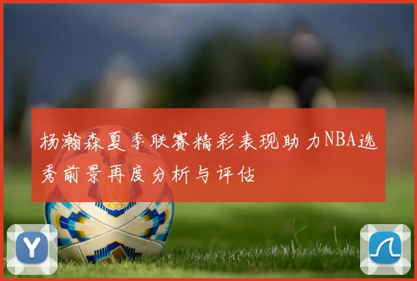 杨瀚森夏季联赛精彩表现助力NBA选秀前景再度分析与评估