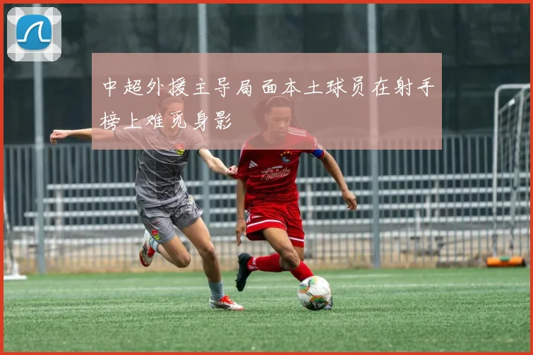 中超外援主导局面本土球员在射手榜上难觅身影