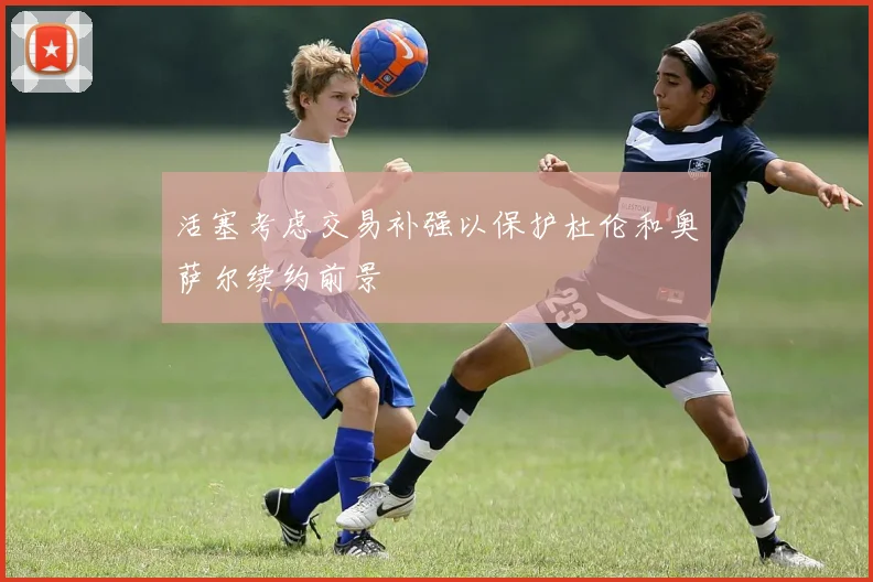 活塞考虑交易补强以保护杜伦和奥萨尔续约前景