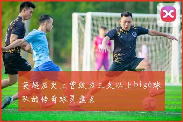 英超历史上曾效力三支以上big6球队的传奇球员盘点